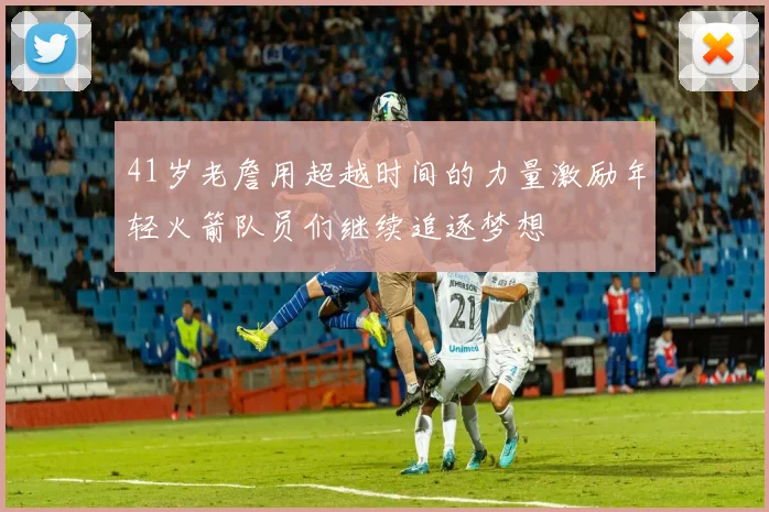 41岁老詹用超越时间的力量激励年轻火箭队员们继续追逐梦想