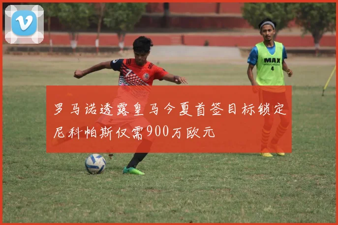 罗马诺透露皇马今夏首签目标锁定尼科帕斯仅需900万欧元