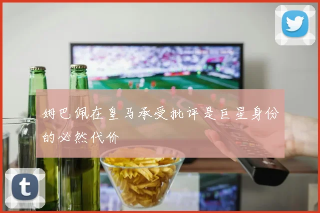 姆巴佩在皇马承受批评是巨星身份的必然代价