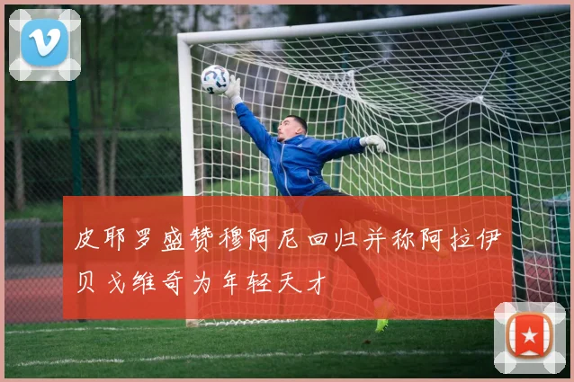 皮耶罗盛赞穆阿尼回归并称阿拉伊贝戈维奇为年轻天才