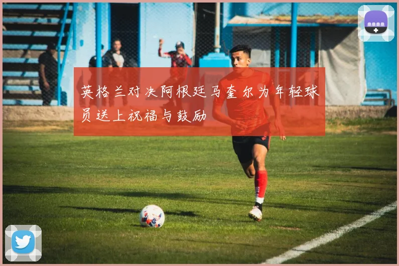 英格兰对决阿根廷马奎尔为年轻球员送上祝福与鼓励