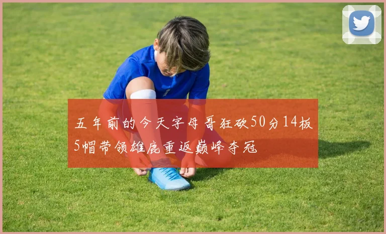 五年前的今天字母哥狂砍50分14板5帽带领雄鹿重返巅峰夺冠