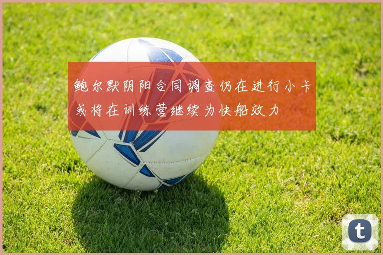 鲍尔默阴阳合同调查仍在进行小卡或将在训练营继续为快船效力