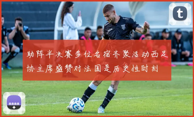 助阵半决赛多位名宿齐聚活动西足协主席盛赞对法国是历史性时刻