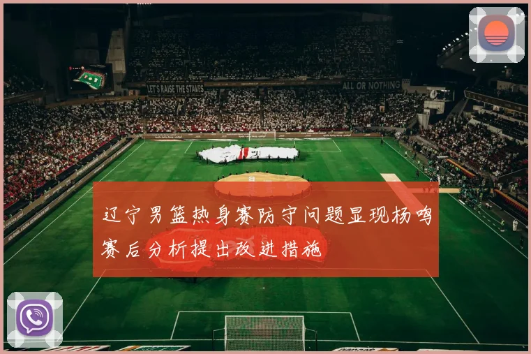 辽宁男篮热身赛防守问题显现杨鸣赛后分析提出改进措施