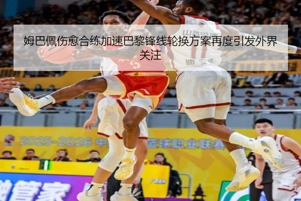 姆巴佩伤愈合练加速巴黎锋线轮换方案再度引发外界关注